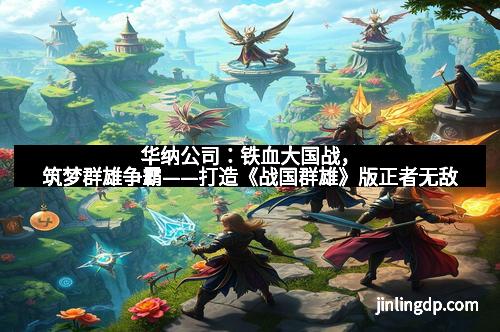 华纳公司：铁血大国战，筑梦群雄争霸——打造《战国群雄》版正者无敌